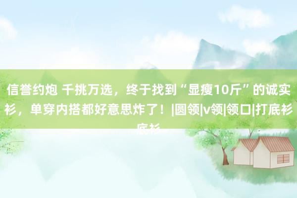 信誉约炮 千挑万选，终于找到“显瘦10斤”的诚实衫，单穿内搭都好意思炸了！|圆领|v领|领口|打底衫