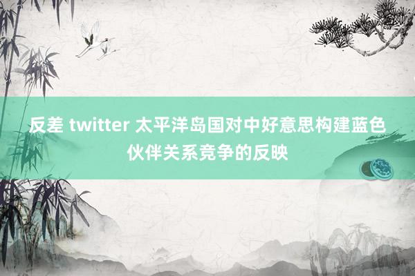 反差 twitter 太平洋岛国对中好意思构建蓝色伙伴关系竞争的反映