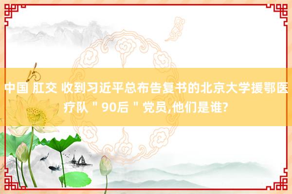 中国 肛交 收到习近平总布告复书的北京大学援鄂医疗队＂90后＂党员，他们是谁?