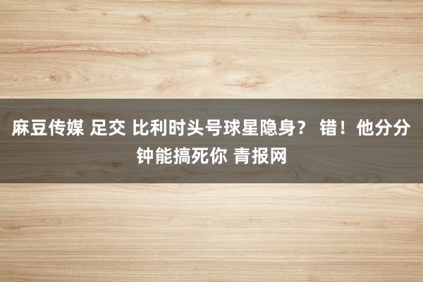 麻豆传媒 足交 比利时头号球星隐身？ 错！他分分钟能搞死你 青报网