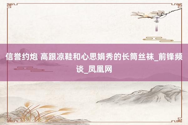 信誉约炮 高跟凉鞋和心思娟秀的长筒丝袜_前锋频谈_凤凰网