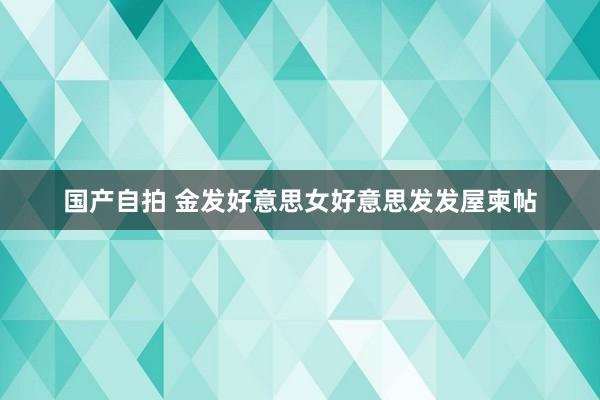 国产自拍 金发好意思女好意思发发屋柬帖