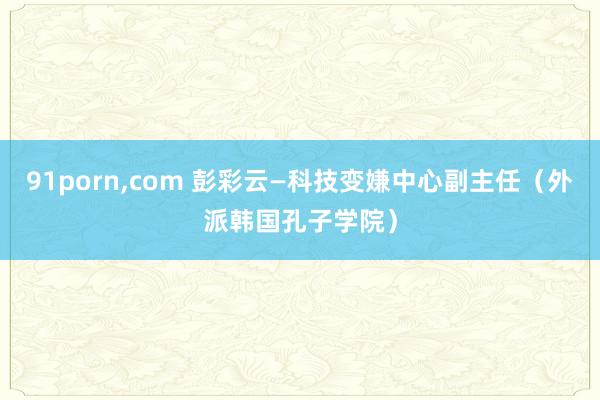 91porn，com 彭彩云—科技变嫌中心副主任（外派韩国孔子学院）