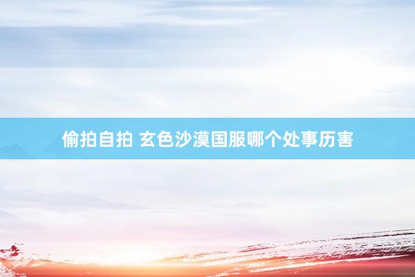 偷拍自拍 玄色沙漠国服哪个处事历害