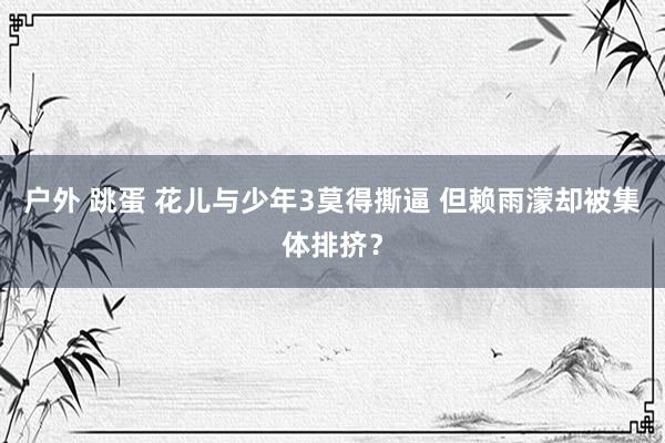 户外 跳蛋 花儿与少年3莫得撕逼 但赖雨濛却被集体排挤？