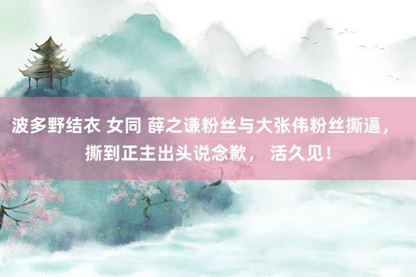 波多野结衣 女同 薛之谦粉丝与大张伟粉丝撕逼， 撕到正主出头说念歉， 活久见！
