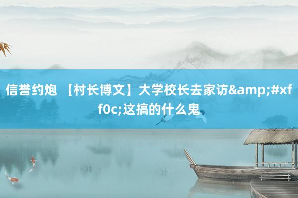 信誉约炮 【村长博文】大学校长去家访&#xff0c;这搞的什么鬼