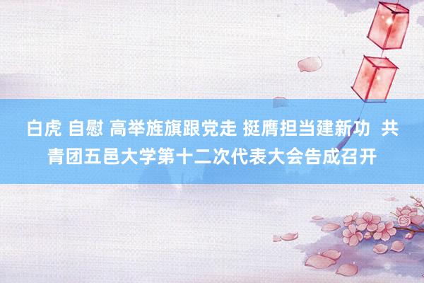 白虎 自慰 高举旌旗跟党走 挺膺担当建新功  共青团五邑大学第十二次代表大会告成召开