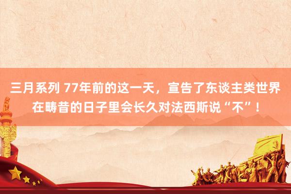 三月系列 77年前的这一天，宣告了东谈主类世界在畴昔的日子里会长久对法西斯说“不”！