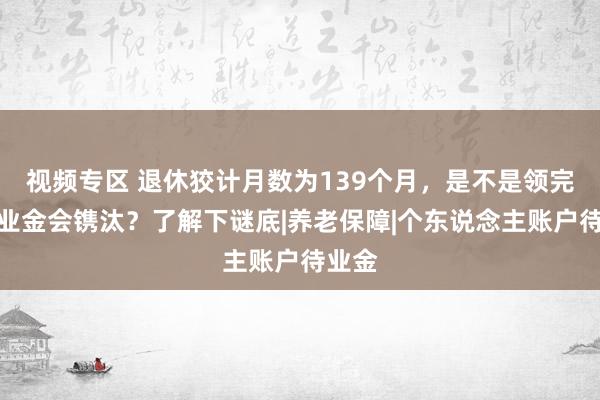 视频专区 退休狡计月数为139个月，是不是领完后待业金会镌汰？了解下谜底|养老保障|个东说念主账户待业金