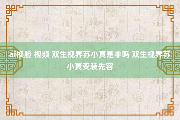 ai换脸 视频 双生视界苏小真是非吗 双生视界苏小真变装先容
