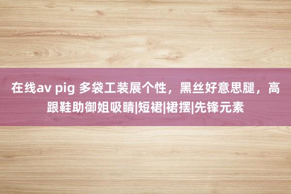在线av pig 多袋工装展个性，黑丝好意思腿，高跟鞋助御姐吸睛|短裙|裙摆|先锋元素