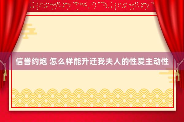 信誉约炮 怎么样能升迁我夫人的性爱主动性
