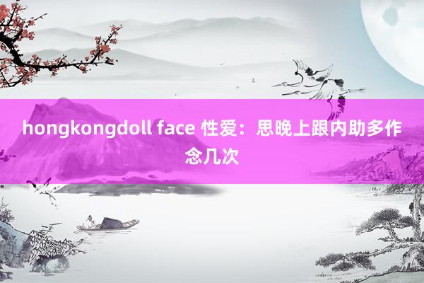 hongkongdoll face 性爱：思晚上跟内助多作念几次