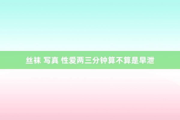 丝袜 写真 性爱两三分钟算不算是早泄