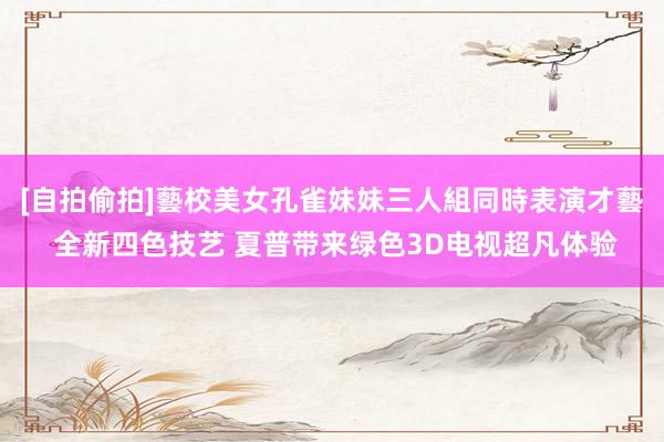 [自拍偷拍]藝校美女孔雀妹妹三人組同時表演才藝 全新四色技艺 夏普带来绿色3D电视超凡体验