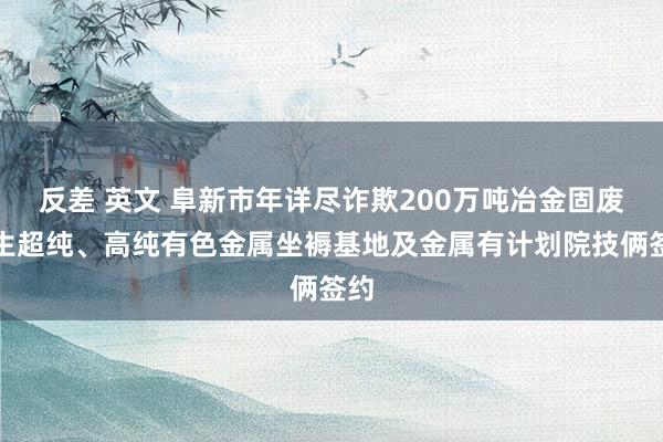 反差 英文 阜新市年详尽诈欺200万吨冶金固废再生超纯、高纯有色金属坐褥基地及金属有计划院技俩签约