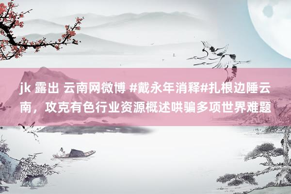 jk 露出 云南网微博 #戴永年消释#扎根边陲云南，攻克有色行业资源概述哄骗多项世界难题