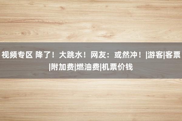 视频专区 降了！大跳水！网友：或然冲！|游客|客票|附加费|燃油费|机票价钱