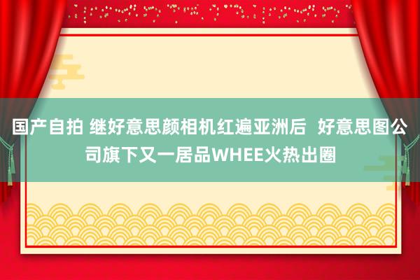 国产自拍 继好意思颜相机红遍亚洲后  好意思图公司旗下又一居品WHEE火热出圈