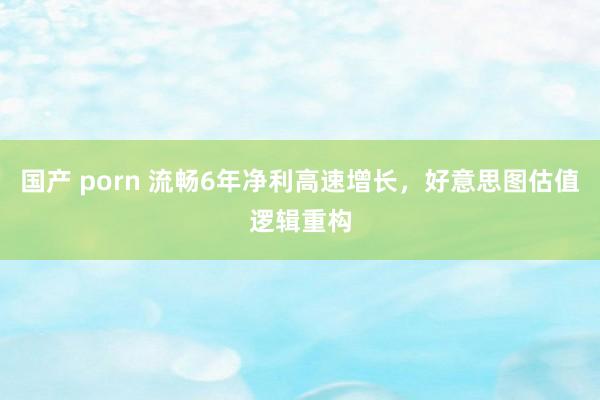 国产 porn 流畅6年净利高速增长，好意思图估值逻辑重构