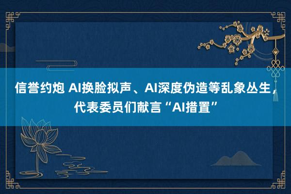 信誉约炮 AI换脸拟声、AI深度伪造等乱象丛生，代表委员们献言“AI措置”