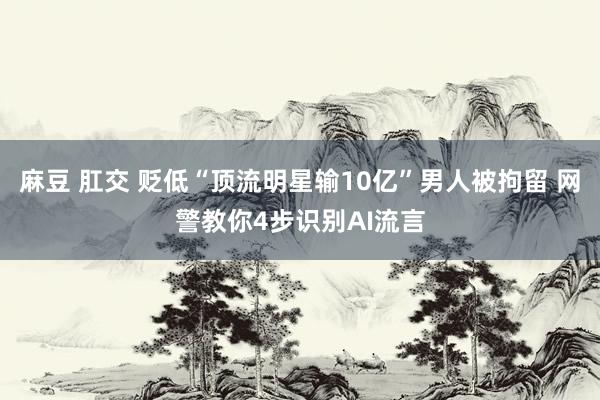 麻豆 肛交 贬低“顶流明星输10亿”男人被拘留 网警教你4步识别AI流言