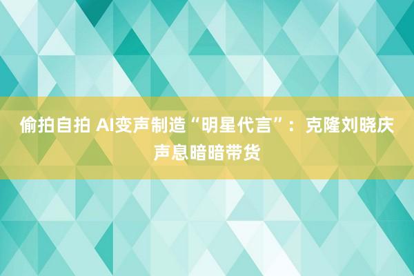偷拍自拍 AI变声制造“明星代言”：克隆刘晓庆声息暗暗带货