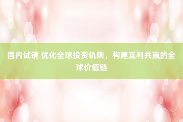 国内试镜 优化全球投资轨则，构建互利共赢的全球价值链