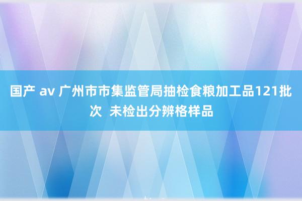 国产 av 广州市市集监管局抽检食粮加工品121批次  未检出分辨格样品