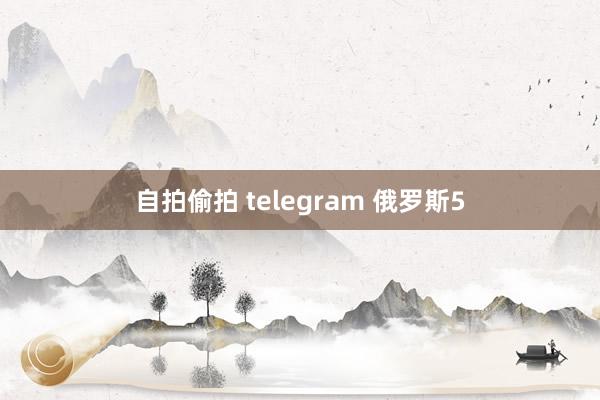 自拍偷拍 telegram 俄罗斯5