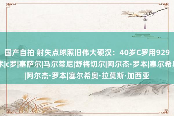 国产自拍 射失点球照旧伟大硬汉：40岁C罗用929球解锁时空折叠术|c罗|塞萨尔|马尔蒂尼|舒梅切尔|阿尔杰·罗本|塞尔希奥·拉莫斯·加西亚