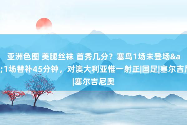 亚洲色图 美腿丝袜 首秀几分？塞鸟1场未登场&1场替补45分钟，对澳大利亚惟一射正|国足|塞尔吉尼奥