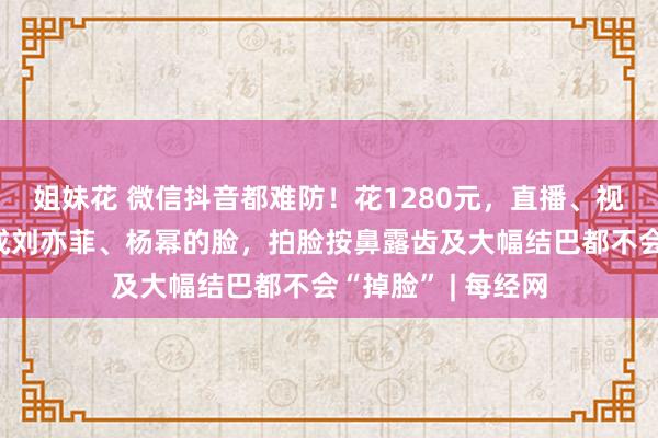 姐妹花 微信抖音都难防！花1280元，直播、视频通话能实时换成刘亦菲、杨幂的脸，拍脸按鼻露齿及大幅结巴都不会“掉脸” | 每经网