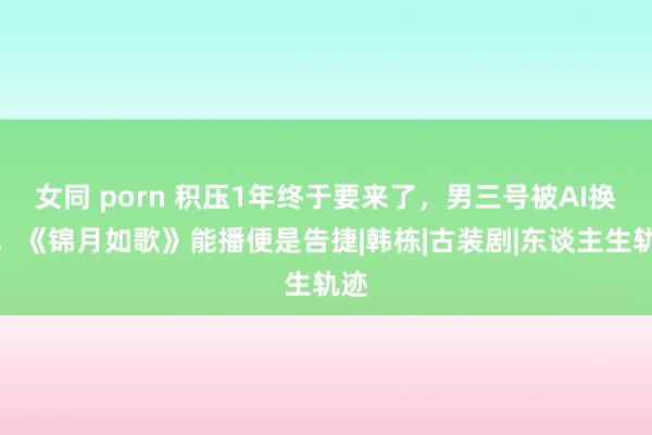 女同 porn 积压1年终于要来了，男三号被AI换脸，《锦月如歌》能播便是告捷|韩栋|古装剧|东谈主生轨迹