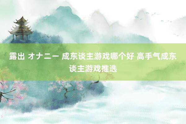 露出 オナニー 成东谈主游戏哪个好 高手气成东谈主游戏推选