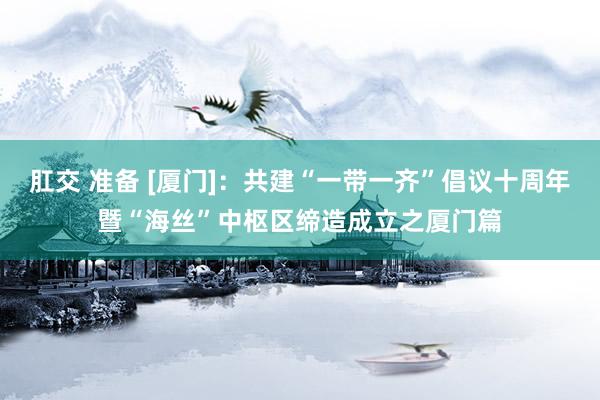 肛交 准备 [厦门]：共建“一带一齐”倡议十周年暨“海丝”中枢区缔造成立之厦门篇