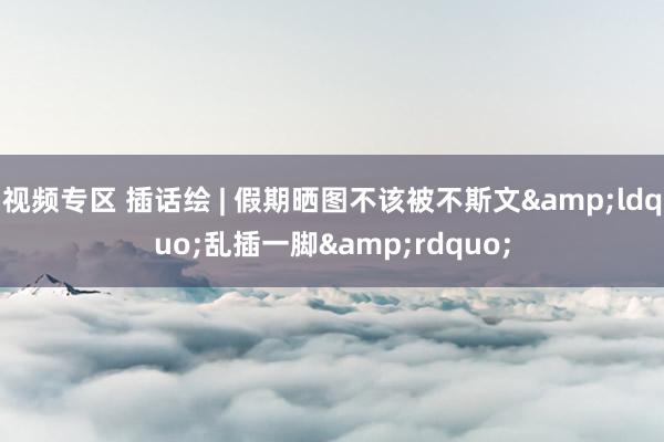 视频专区 插话绘 | 假期晒图不该被不斯文&ldquo;乱插一脚&rdquo;