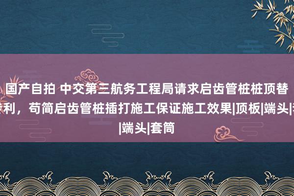 国产自拍 中交第三航务工程局请求启齿管桩桩顶替打专利，苟简启齿管桩插打施工保证施工效果|顶板|端头|套筒