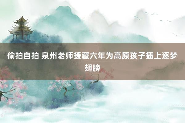偷拍自拍 泉州老师援藏六年为高原孩子插上逐梦翅膀