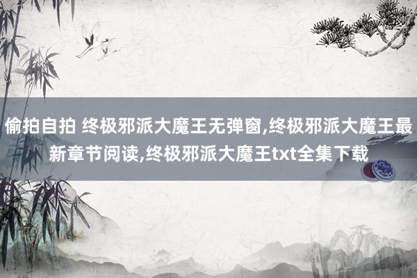 偷拍自拍 终极邪派大魔王无弹窗，终极邪派大魔王最新章节阅读，终极邪派大魔王txt全集下载