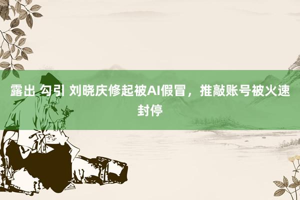 露出 勾引 刘晓庆修起被AI假冒，推敲账号被火速封停