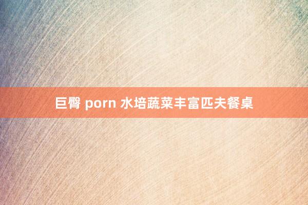 巨臀 porn 水培蔬菜丰富匹夫餐桌