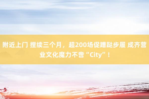 附近上门 捏续三个月，超200场促蹧跶步履 成齐营业文化魔力不啻“City”！