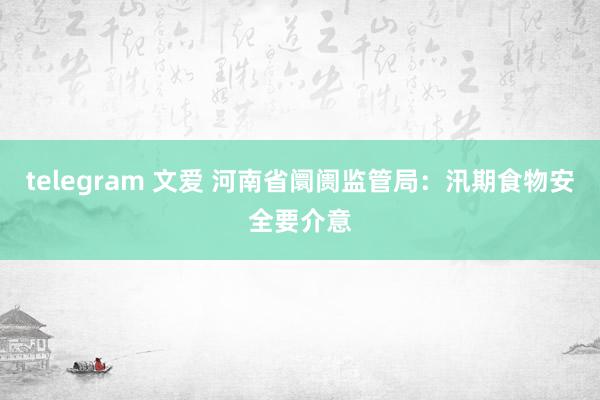 telegram 文爱 河南省阛阓监管局：汛期食物安全要介意