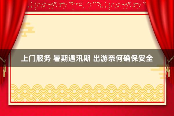 上门服务 暑期遇汛期 出游奈何确保安全