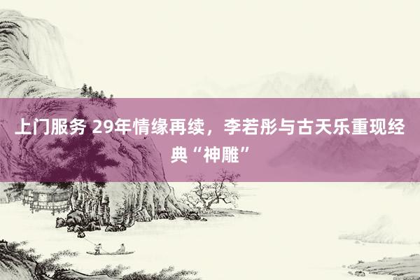 上门服务 29年情缘再续，李若彤与古天乐重现经典“神雕”
