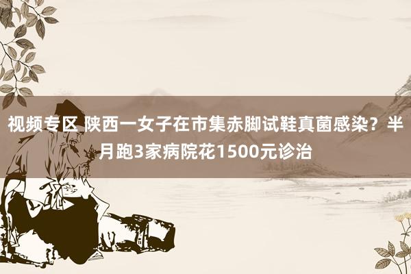 视频专区 陕西一女子在市集赤脚试鞋真菌感染？半月跑3家病院花1500元诊治