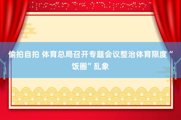 偷拍自拍 体育总局召开专题会议整治体育限度“饭圈”乱象