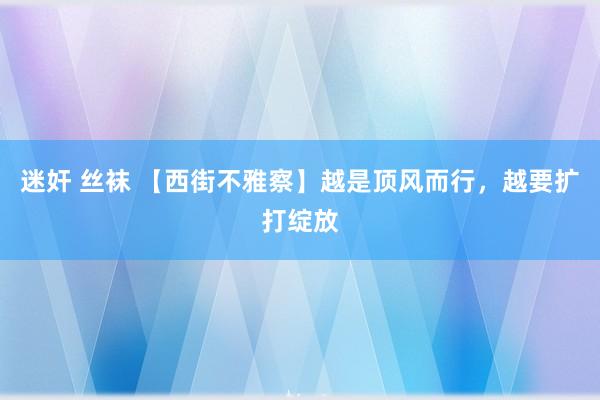 迷奸 丝袜 【西街不雅察】越是顶风而行，越要扩打绽放
